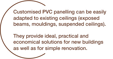 Custom-made PVC paneling can be adapted to existing ceilings (exposed beams, moldings, false ceilings). They provide ideal, practical and economical solutions for new constructions as well as for simple renovations.