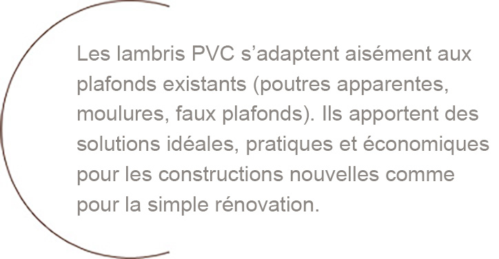 Les lambris PVC s’adaptent aisément aux plafonds existants (poutres apparentes, moulures, faux plafonds). Ils apportent des solutions idéales, pratiques et économiques pour les constructions nouvelles comme pour la simple rénovation.